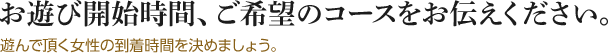 お遊び開始時間、ご希望のコースをお伝えください。遊んで頂く女性の到着時間を決めましょう。