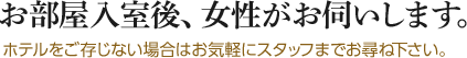 お部屋入室後、女性がお伺いします。ホテルをご存じない場合はお気軽にスタッフまでお尋ね下さい。